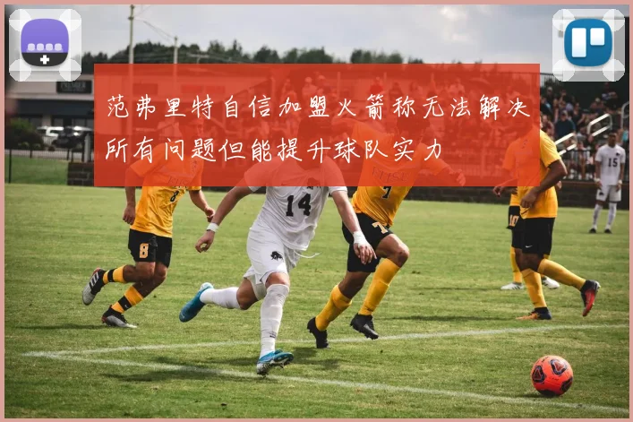 范弗里特自信加盟火箭称无法解决所有问题但能提升球队实力