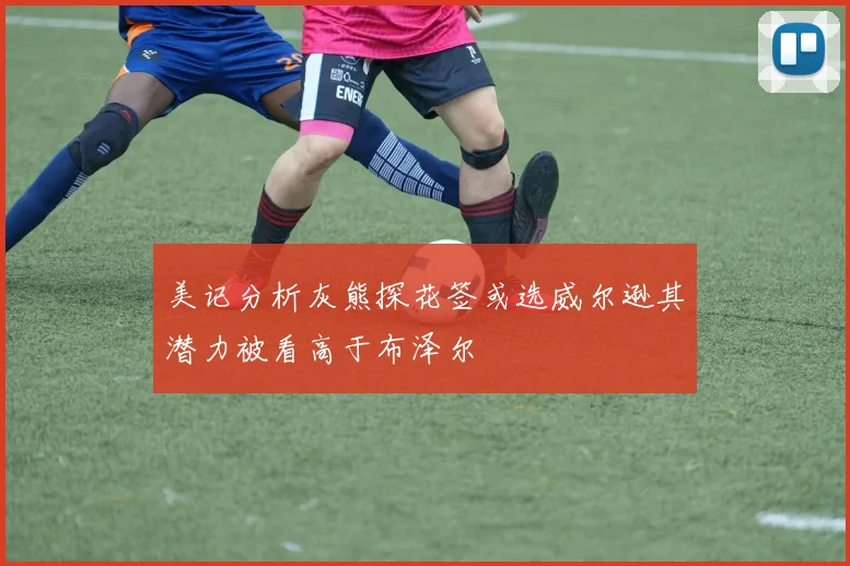 美记分析灰熊探花签或选威尔逊其潜力被看高于布泽尔