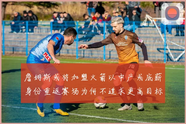 詹姆斯或将加盟火箭以中产或底薪身份重返赛场为何不追求更高目标