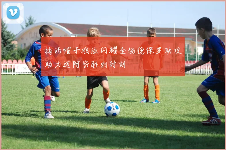 梅西帽子戏法闪耀全场德保罗助攻助力迈阿密胜利时刻