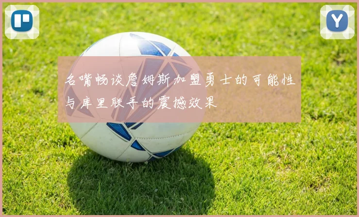 名嘴畅谈詹姆斯加盟勇士的可能性与库里联手的震撼效果