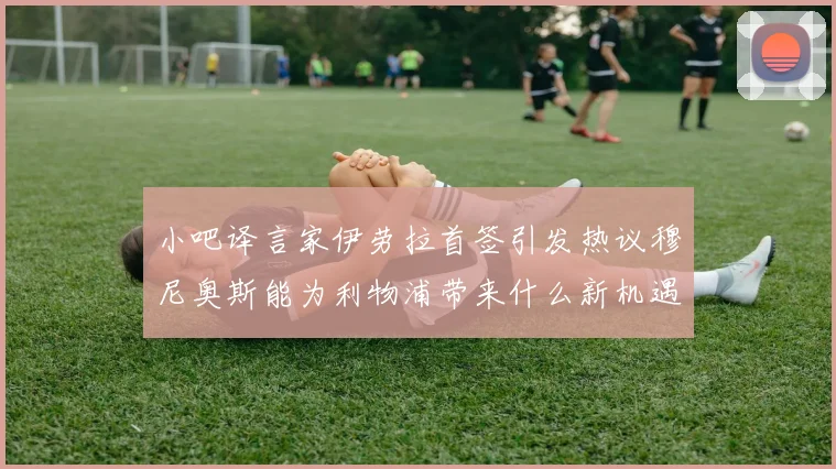 小吧译言家伊劳拉首签引发热议穆尼奥斯能为利物浦带来什么新机遇