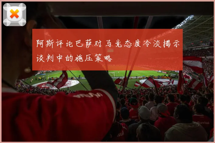 阿斯评论巴萨对马竞态度冷淡揭示谈判中的施压策略