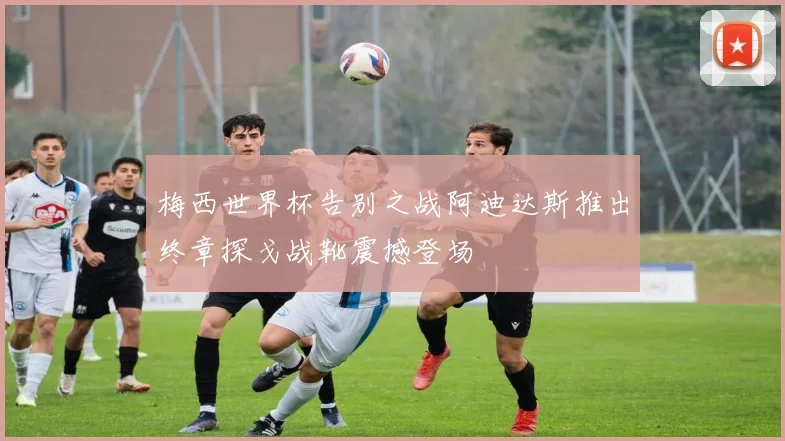 梅西世界杯告别之战阿迪达斯推出终章探戈战靴震撼登场