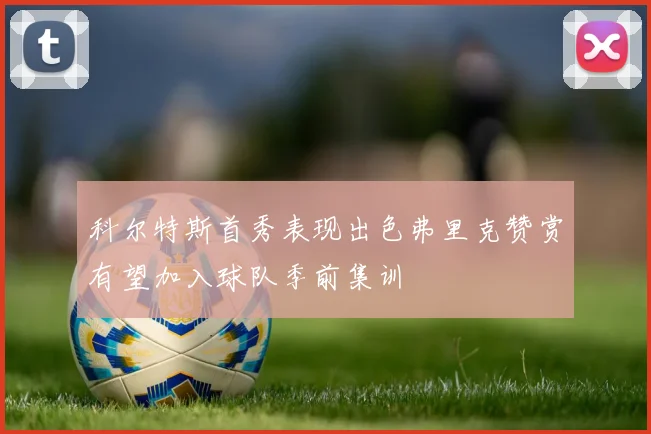 科尔特斯首秀表现出色弗里克赞赏有望加入球队季前集训