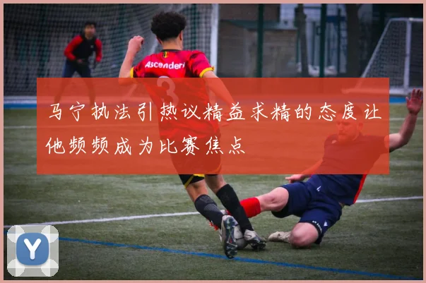 马宁执法引热议精益求精的态度让他频频成为比赛焦点