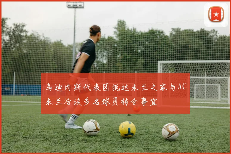 乌迪内斯代表团抵达米兰之家与AC米兰洽谈多名球员转会事宜