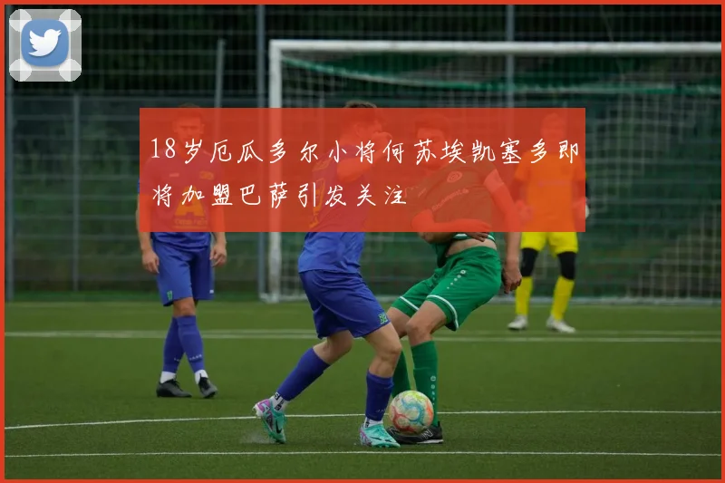 18岁厄瓜多尔小将何苏埃凯塞多即将加盟巴萨引发关注