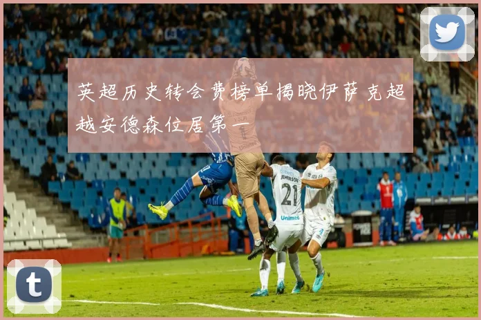 英超历史转会费榜单揭晓伊萨克超越安德森位居第一