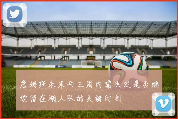詹姆斯未来两三周内需决定是否继续留在湖人队的关键时刻