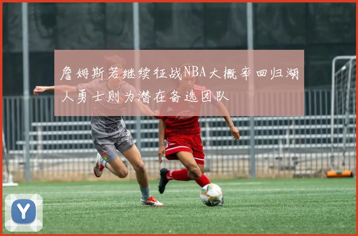詹姆斯若继续征战NBA大概率回归湖人勇士则为潜在备选团队