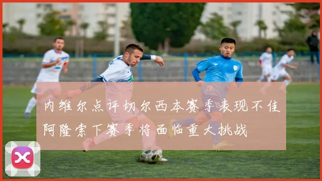 内维尔点评切尔西本赛季表现不佳阿隆索下赛季将面临重大挑战