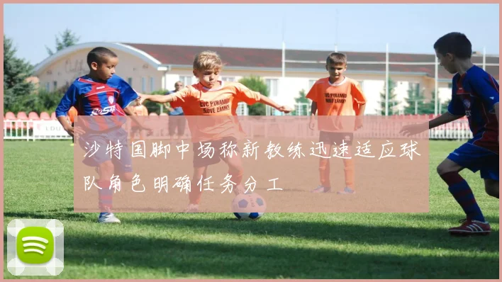 沙特国脚中场称新教练迅速适应球队角色明确任务分工