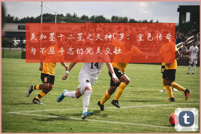 美加墨十二星之天神C罗：金色传奇与不屈斗志的完美交融