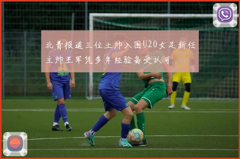 北青报道三位土帅入围U20女足新任主帅王军凭多年经验备受认可