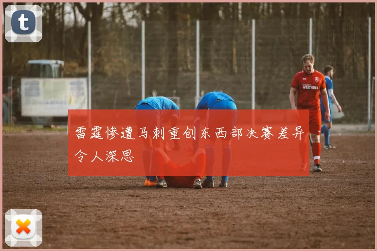 雷霆惨遭马刺重创东西部决赛差异令人深思