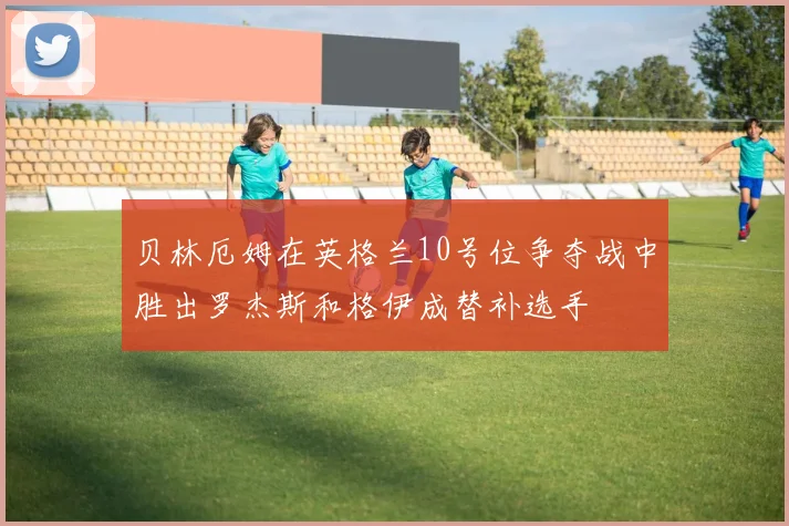 贝林厄姆在英格兰10号位争夺战中胜出罗杰斯和格伊成替补选手