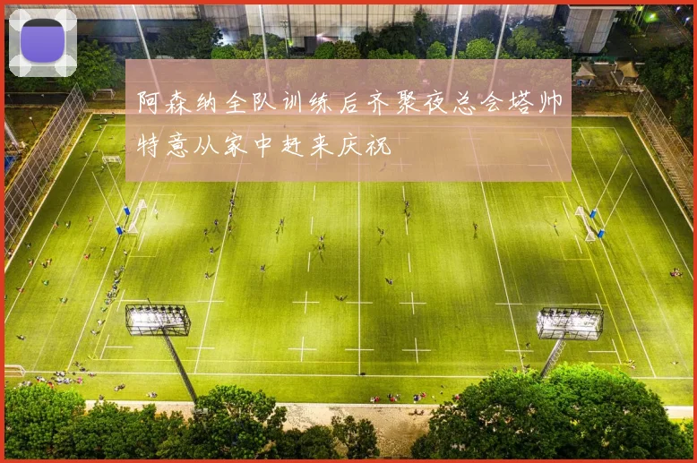 阿森纳全队训练后齐聚夜总会塔帅特意从家中赶来庆祝