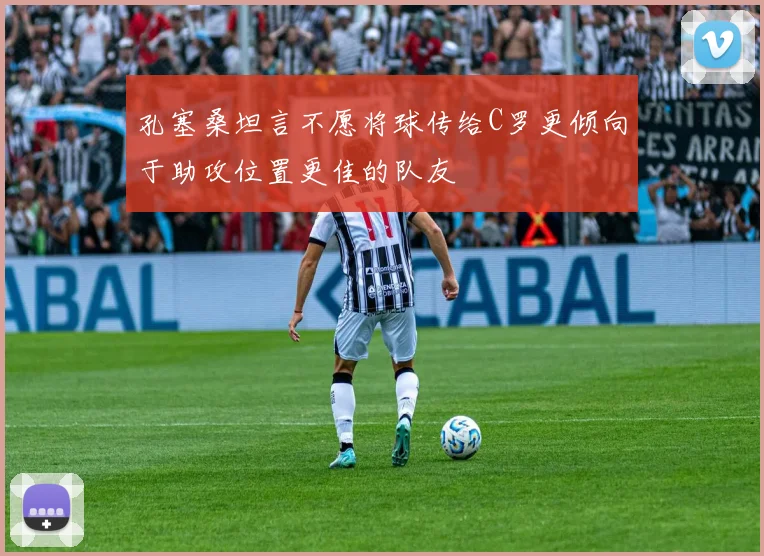 孔塞桑坦言不愿将球传给C罗更倾向于助攻位置更佳的队友