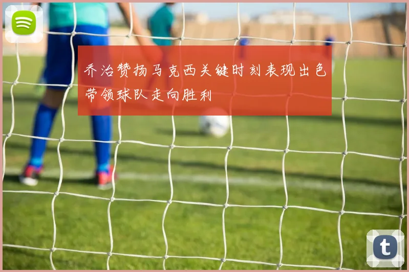 乔治赞扬马克西关键时刻表现出色带领球队走向胜利